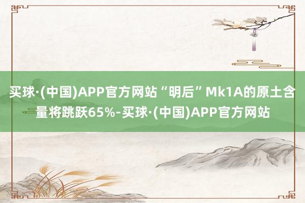 买球·(中国)APP官方网站“明后”Mk1A的原土含量将跳跃65%-买球·(中国)APP官方网站