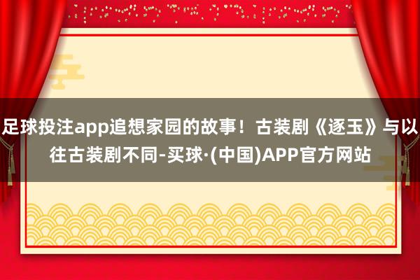 足球投注app追想家园的故事！古装剧《逐玉》与以往古装剧不同-买球·(中国)APP官方网站