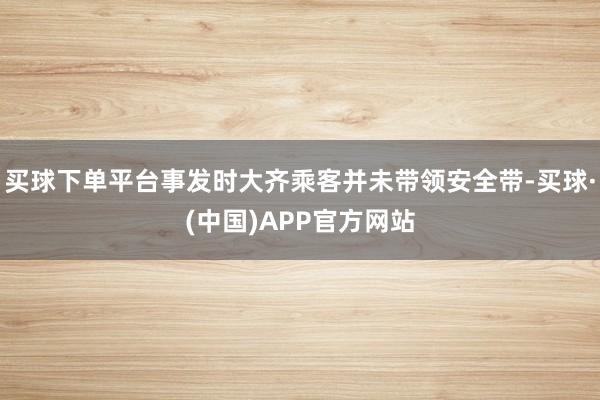 买球下单平台事发时大齐乘客并未带领安全带-买球·(中国)APP官方网站