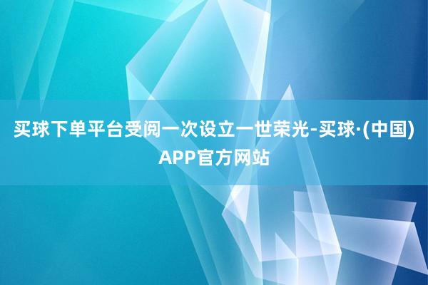 买球下单平台受阅一次设立一世荣光-买球·(中国)APP官方网站