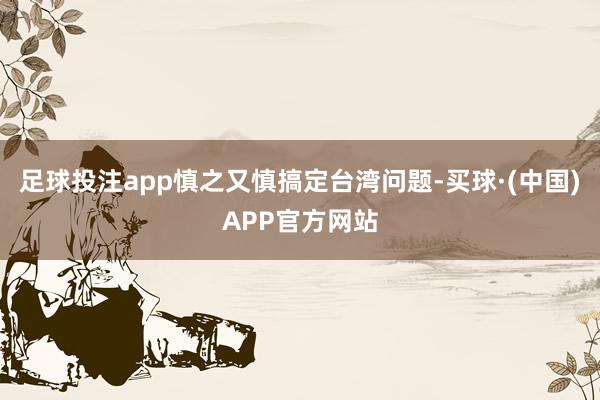 足球投注app慎之又慎搞定台湾问题-买球·(中国)APP官方网站