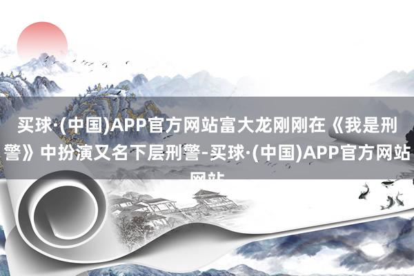 买球·(中国)APP官方网站富大龙刚刚在《我是刑警》中扮演又名下层刑警-买球·(中国)APP官方网站
