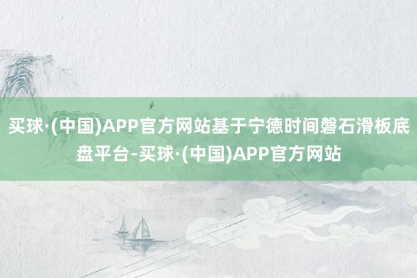 买球·(中国)APP官方网站基于宁德时间磐石滑板底盘平台-买球·(中国)APP官方网站