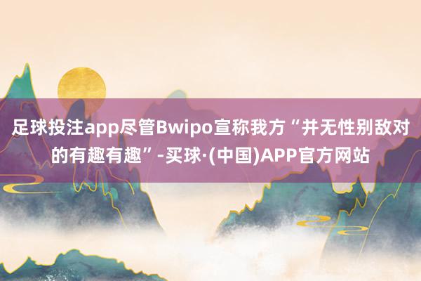 足球投注app尽管Bwipo宣称我方“并无性别敌对的有趣有趣”-买球·(中国)APP官方网站