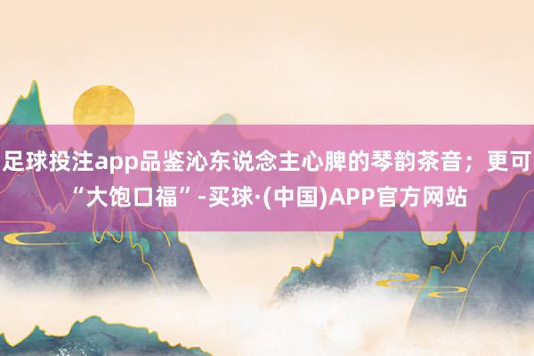 足球投注app品鉴沁东说念主心脾的琴韵茶音；更可“大饱口福”-买球·(中国)APP官方网站