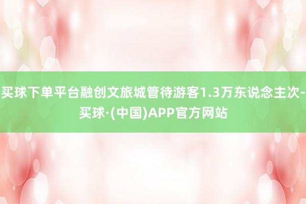买球下单平台融创文旅城管待游客1.3万东说念主次-买球·(中国)APP官方网站