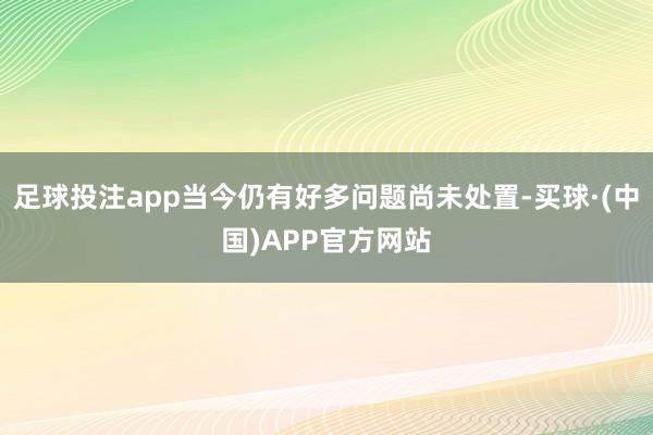 足球投注app当今仍有好多问题尚未处置-买球·(中国)APP官方网站
