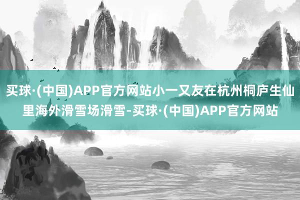 买球·(中国)APP官方网站小一又友在杭州桐庐生仙里海外滑雪场滑雪-买球·(中国)APP官方网站