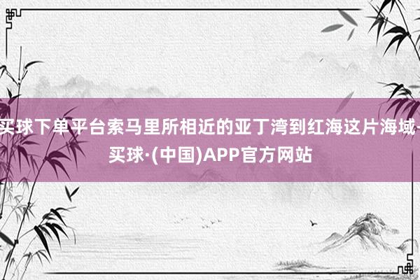 买球下单平台索马里所相近的亚丁湾到红海这片海域-买球·(中国)APP官方网站