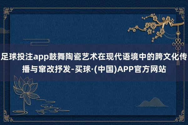 足球投注app鼓舞陶瓷艺术在现代语境中的跨文化传播与窜改抒发-买球·(中国)APP官方网站