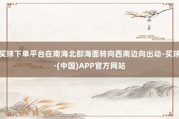 买球下单平台在南海北部海面转向西南边向出动-买球·(中国)APP官方网站