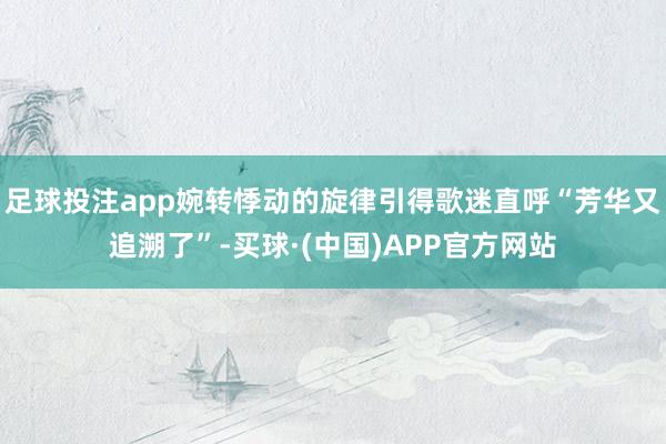 足球投注app婉转悸动的旋律引得歌迷直呼“芳华又追溯了”-买球·(中国)APP官方网站