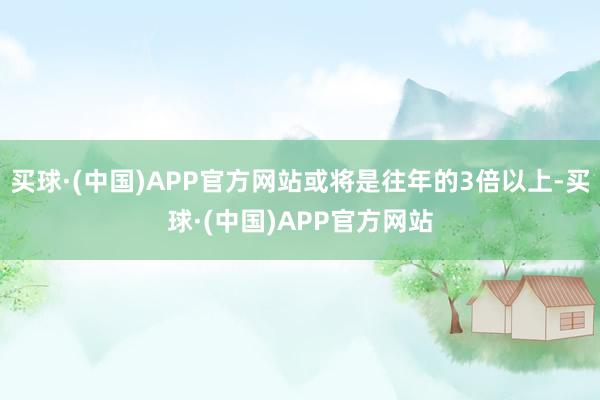 买球·(中国)APP官方网站或将是往年的3倍以上-买球·(中国)APP官方网站