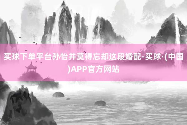 买球下单平台孙怡并莫得忘却这段婚配-买球·(中国)APP官方网站