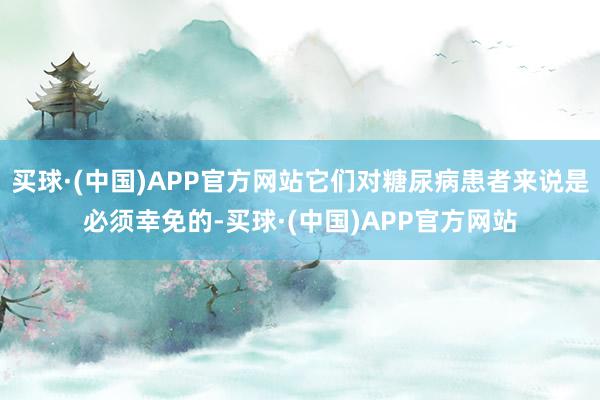 买球·(中国)APP官方网站它们对糖尿病患者来说是必须幸免的-买球·(中国)APP官方网站
