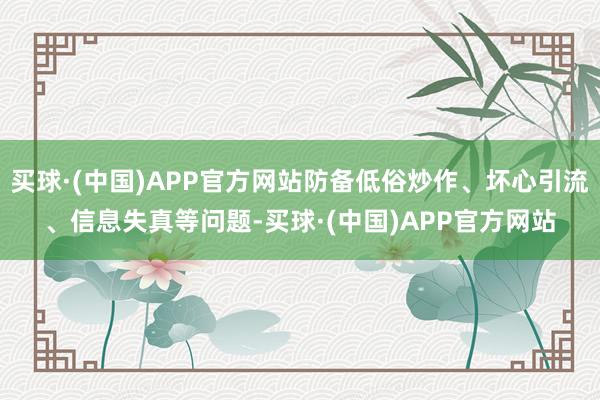 买球·(中国)APP官方网站防备低俗炒作、坏心引流、信息失真等问题-买球·(中国)APP官方网站