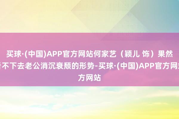 买球·(中国)APP官方网站何家艺（颖儿 饰）果然看不下去老公消沉衰颓的形势-买球·(中国)APP官方网站