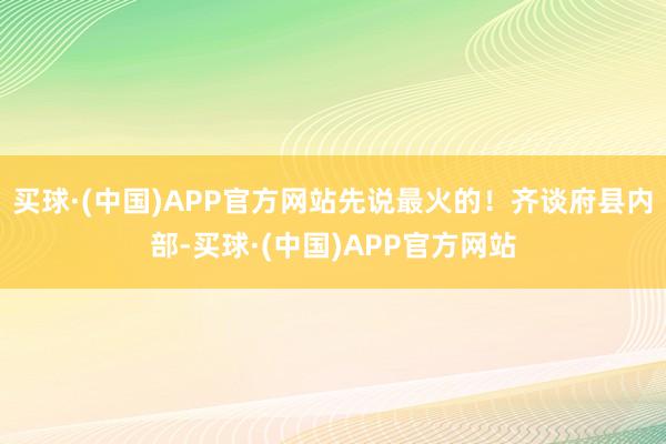 买球·(中国)APP官方网站先说最火的！齐谈府县内部-买球·(中国)APP官方网站