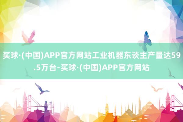 买球·(中国)APP官方网站工业机器东谈主产量达59.5万台-买球·(中国)APP官方网站