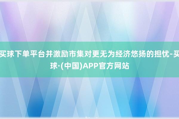 买球下单平台并激励市集对更无为经济悠扬的担忧-买球·(中国)APP官方网站