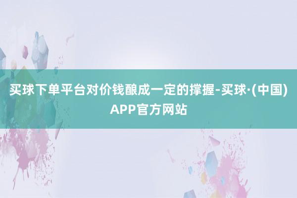 买球下单平台对价钱酿成一定的撑握-买球·(中国)APP官方网站
