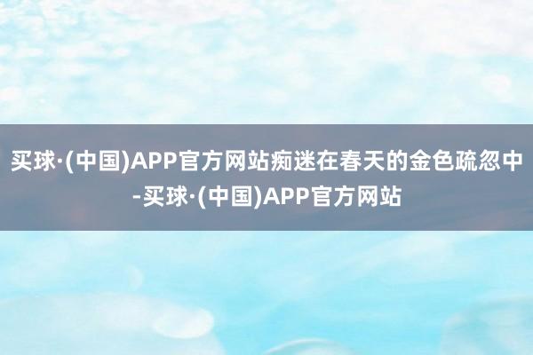 买球·(中国)APP官方网站痴迷在春天的金色疏忽中-买球·(中国)APP官方网站