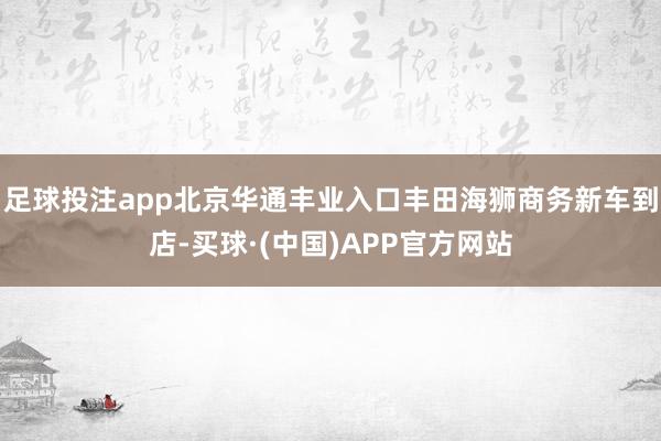 足球投注app北京华通丰业入口丰田海狮商务新车到店-买球·(中国)APP官方网站