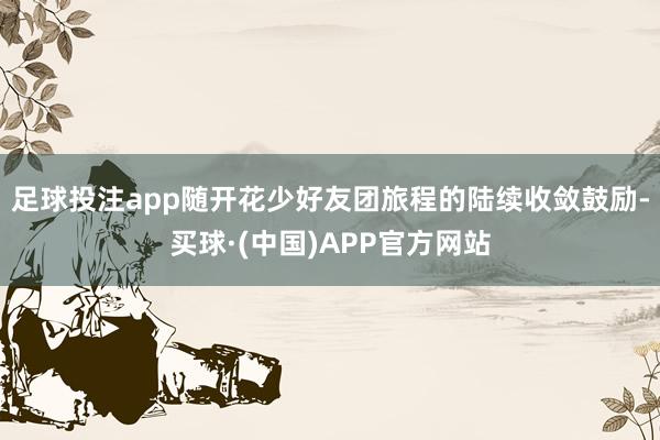 足球投注app随开花少好友团旅程的陆续收敛鼓励-买球·(中国)APP官方网站