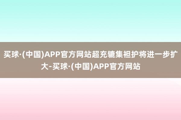 买球·(中国)APP官方网站超充辘集袒护将进一步扩大-买球·(中国)APP官方网站