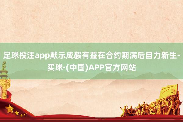 足球投注app默示成毅有益在合约期满后自力新生-买球·(中国)APP官方网站