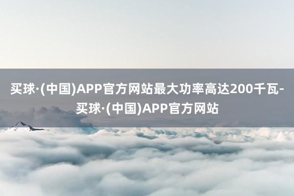 买球·(中国)APP官方网站最大功率高达200千瓦-买球·(中国)APP官方网站