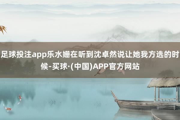 足球投注app乐水姗在听到沈卓然说让她我方选的时候-买球·(中国)APP官方网站