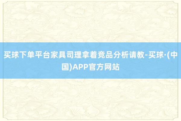 买球下单平台家具司理拿着竞品分析请教-买球·(中国)APP官方网站