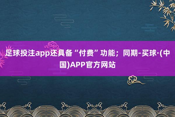 足球投注app还具备“付费”功能;同期-买球·(中国)APP官方网站