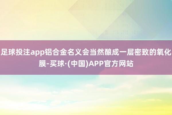足球投注app铝合金名义会当然酿成一层密致的氧化膜-买球·(中国)APP官方网站