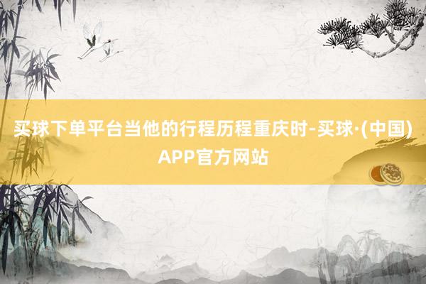 买球下单平台当他的行程历程重庆时-买球·(中国)APP官方网站