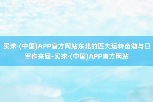 买球·(中国)APP官方网站东北的匹夫运转奋勉与日军作来回-买球·(中国)APP官方网站