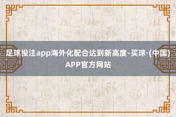 足球投注app海外化配合达到新高度-买球·(中国)APP官方网站