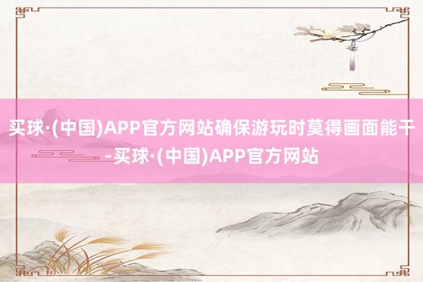 买球·(中国)APP官方网站确保游玩时莫得画面能干-买球·(中国)APP官方网站