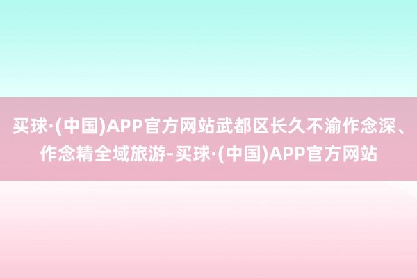 买球·(中国)APP官方网站武都区长久不渝作念深、作念精全域旅游-买球·(中国)APP官方网站