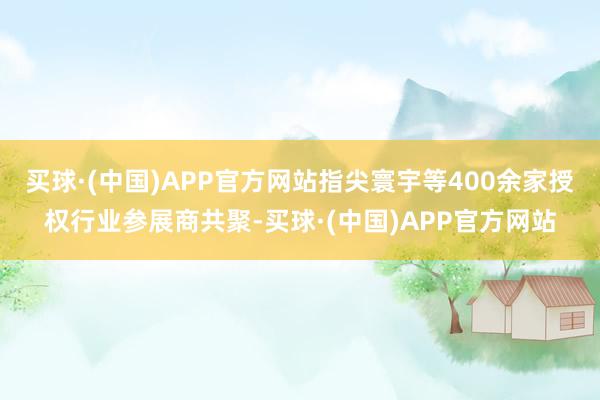 买球·(中国)APP官方网站指尖寰宇等400余家授权行业参展商共聚-买球·(中国)APP官方网站
