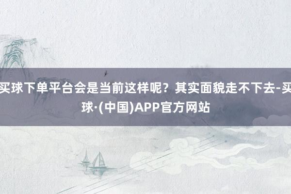 买球下单平台会是当前这样呢?其实面貌走不下去-买球·(中国)APP官方网站