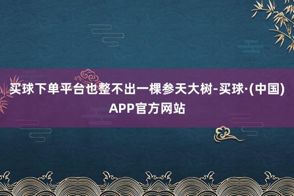 买球下单平台也整不出一棵参天大树-买球·(中国)APP官方网站