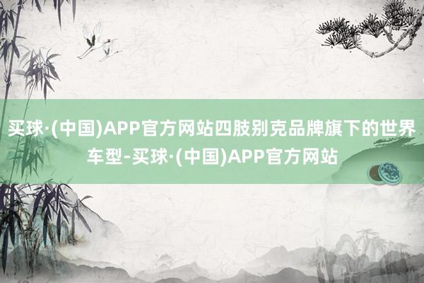 买球·(中国)APP官方网站四肢别克品牌旗下的世界车型-买球·(中国)APP官方网站