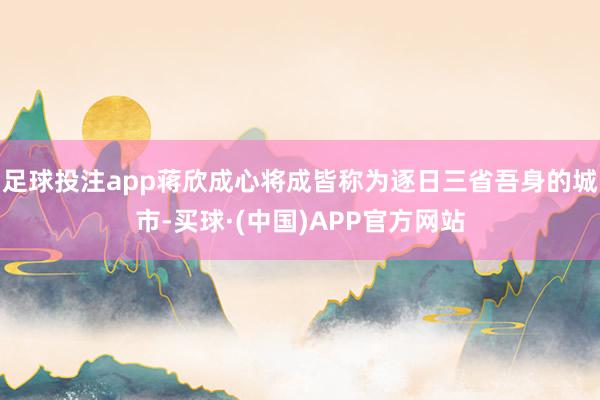 足球投注app蒋欣成心将成皆称为逐日三省吾身的城市-买球·(中国)APP官方网站
