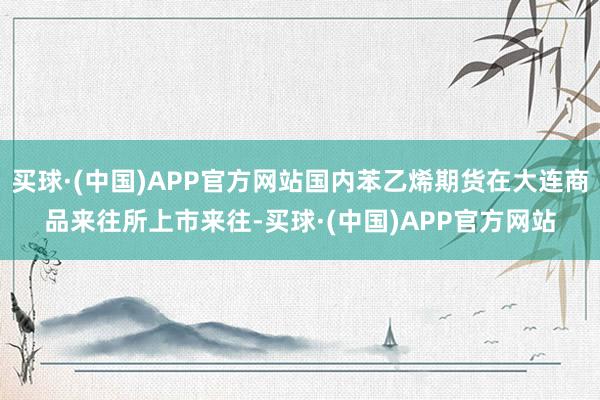 买球·(中国)APP官方网站国内苯乙烯期货在大连商品来往所上市来往-买球·(中国)APP官方网站