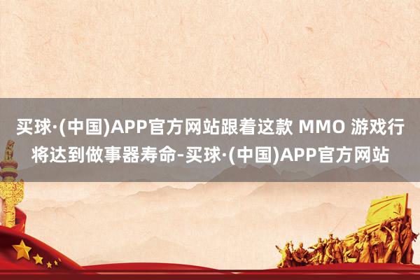 买球·(中国)APP官方网站跟着这款 MMO 游戏行将达到做事器寿命-买球·(中国)APP官方网站