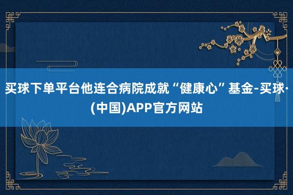 买球下单平台他连合病院成就“健康心”基金-买球·(中国)APP官方网站