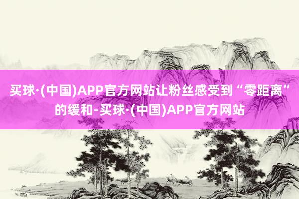 买球·(中国)APP官方网站让粉丝感受到“零距离”的缓和-买球·(中国)APP官方网站