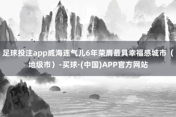 足球投注app威海连气儿6年荣膺最具幸福感城市(地级市)-买球·(中国)APP官方网站